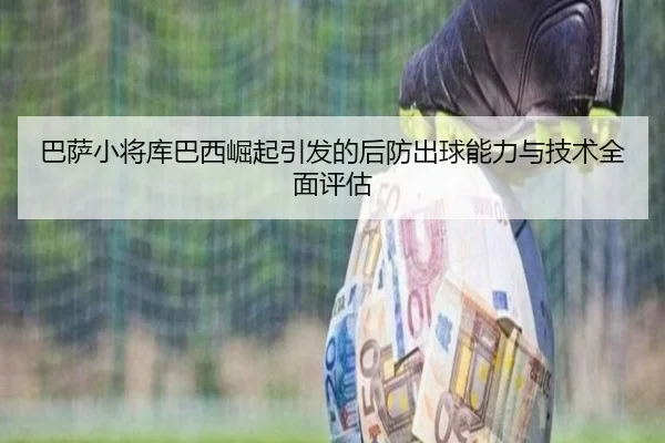 巴萨小将库巴西崛起引发的后防出球能力与技术全面评估 - kaiyun