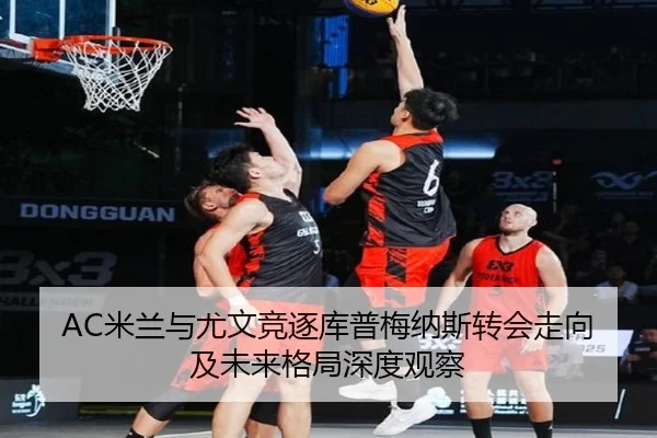 AC米兰与尤文竞逐库普梅纳斯转会走向及未来格局深度观察（kaiyun）